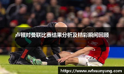 卢顿对曼联比赛结果分析及精彩瞬间回顾