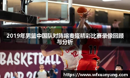 2019年男篮中国队对阵喀麦隆精彩比赛录像回顾与分析